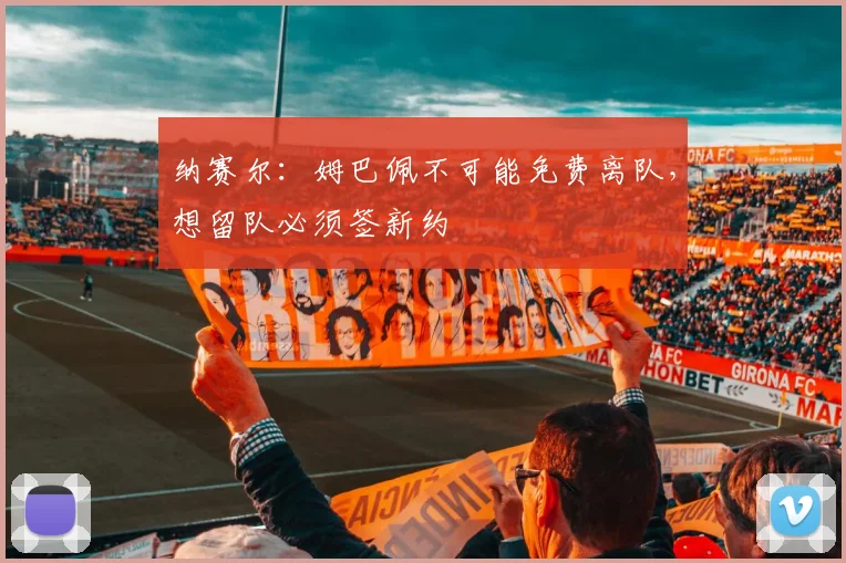 纳赛尔：姆巴佩不可能免费离队，想留队必须签新约