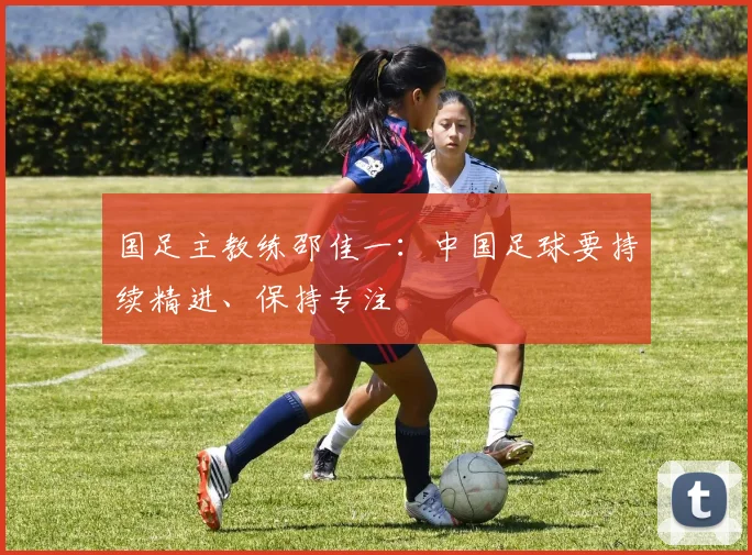 国足主教练邵佳一：中国足球要持续精进、保持专注