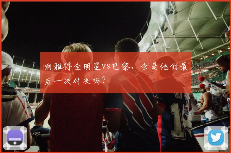 利雅得全明星vs巴黎，会是他们最后一次对决吗？