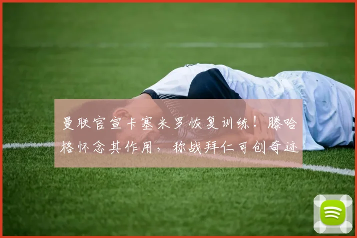 曼联官宣卡塞米罗恢复训练！滕哈格怀念其作用，称战拜仁可创奇迹