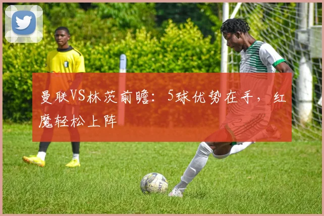 曼联VS林茨前瞻：5球优势在手，红魔轻松上阵