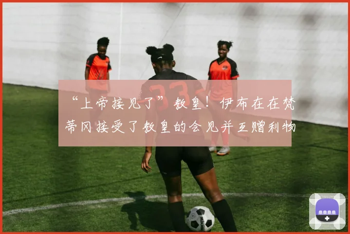 “上帝接见了”教皇！伊布在在梵蒂冈接受了教皇的会见并互赠利物