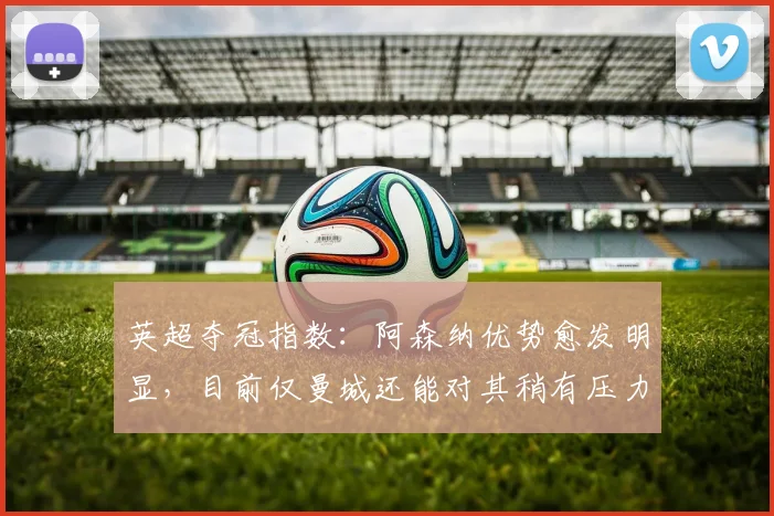 英超夺冠指数：阿森纳优势愈发明显，目前仅曼城还能对其稍有压力