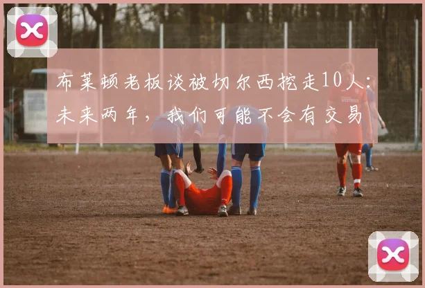 布莱顿老板谈被切尔西挖走10人：未来两年，我们可能不会有交易