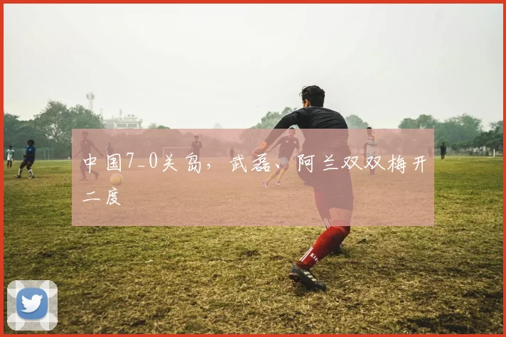 中国7_0关岛，武磊、阿兰双双梅开二度
