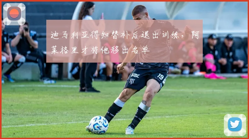 迪马利亚得知替补后退出训练，阿莱格里才将他移出名单