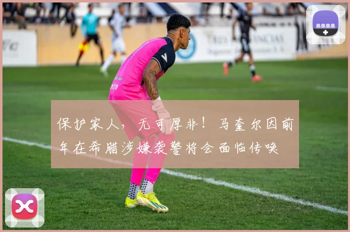 保护家人，无可厚非！马奎尔因前年在希腊涉嫌袭警将会面临传唤