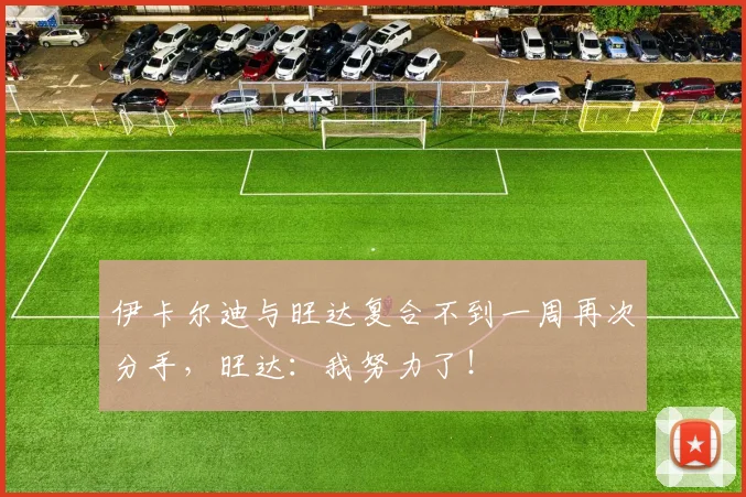 伊卡尔迪与旺达复合不到一周再次分手，旺达：我努力了！