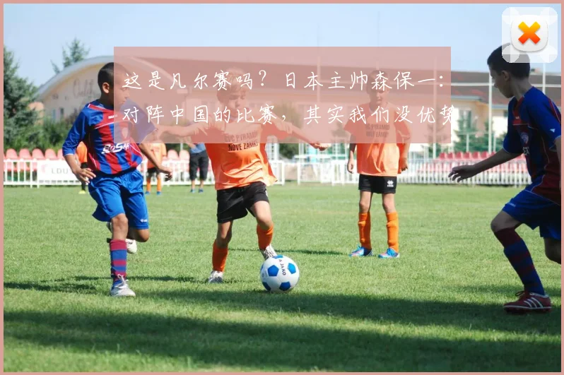 这是凡尔赛吗？日本主帅森保一：对阵中国的比赛，其实我们没优势