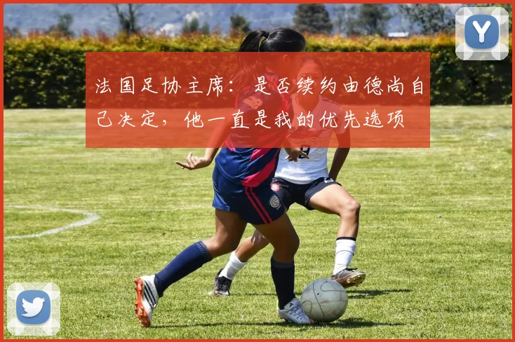 法国足协主席：是否续约由德尚自己决定，他一直是我的优先选项