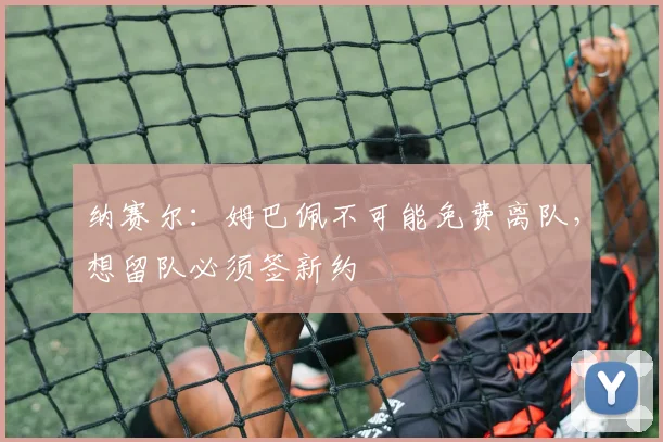 纳赛尔：姆巴佩不可能免费离队，想留队必须签新约