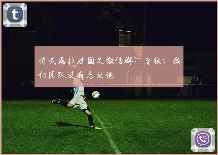 将武磊拉进国足微信群，李铁：我们团队没有忘记他