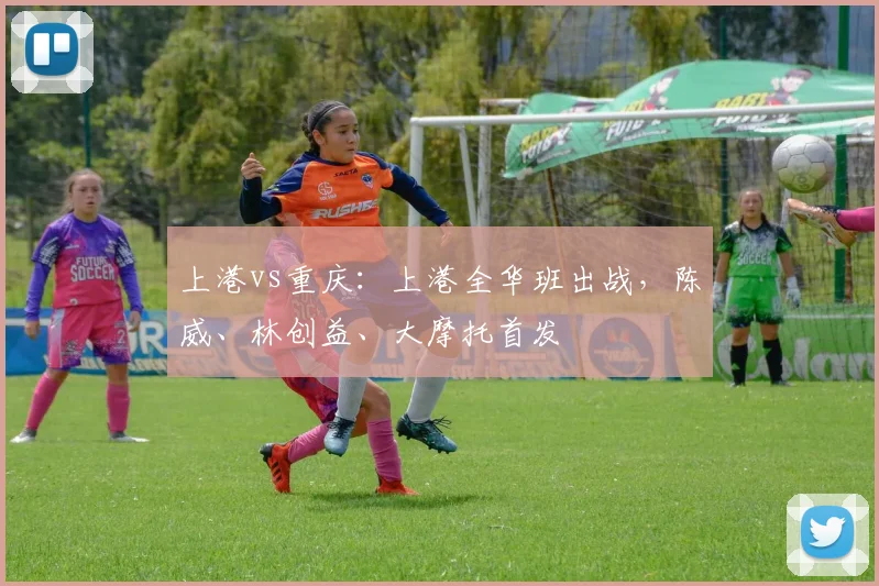 上港vs重庆：上港全华班出战，陈威、林创益、大摩托首发