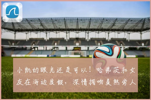 小凯的眼光还是可以！哈弗茨和女友在海边度假，深情拥吻羡煞旁人