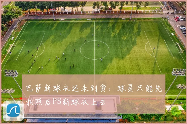 巴萨新球衣还未到货，球员只能先拍照后PS新球衣上去