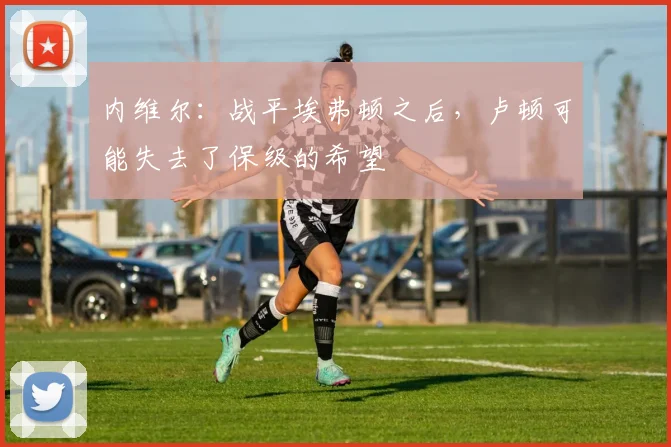 内维尔：战平埃弗顿之后，卢顿可能失去了保级的希望