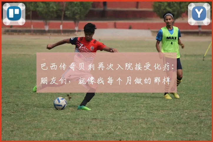 巴西传奇贝利再次入院接受化疗：朋友们，就像我每个月做的那样