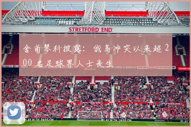 舍甫琴科披露：俄乌冲突以来超 200 名足球界人士丧生