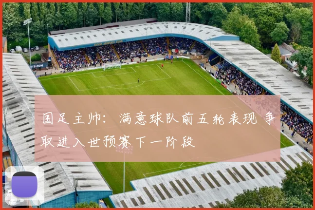 国足主帅：满意球队前五轮表现 争取进入世预赛下一阶段