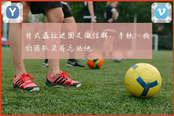 将武磊拉进国足微信群，李铁：我们团队没有忘记他