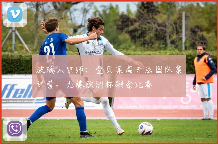 玻璃人宗师：登贝莱离开法国队集训营，无缘欧洲杯剩余比赛