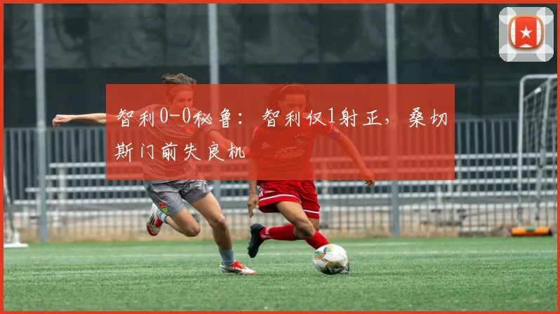 智利0-0秘鲁：智利仅1射正，桑切斯门前失良机