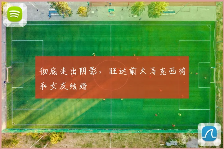 彻底走出阴影，旺达前夫马克西将和女友结婚