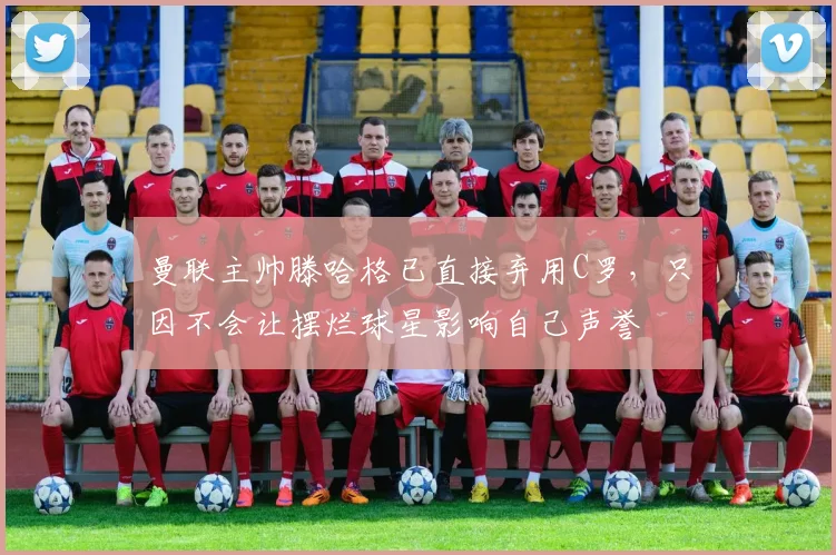 曼联主帅滕哈格已直接弃用C罗，只因不会让摆烂球星影响自己声誉