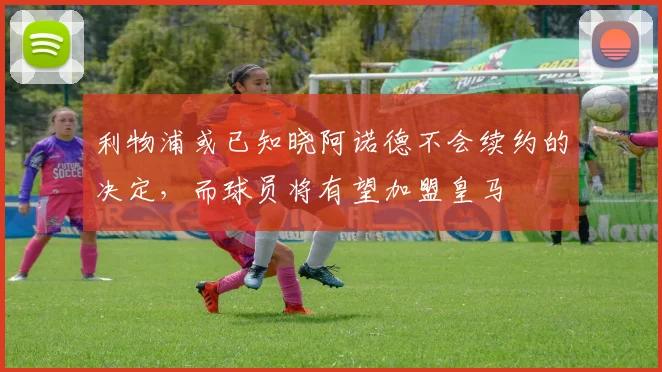 利物浦或已知晓阿诺德不会续约的决定，而球员将有望加盟皇马