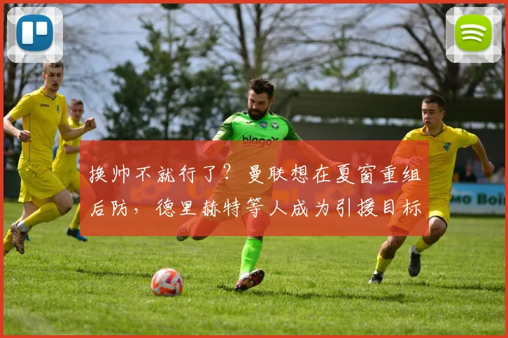 换帅不就行了？曼联想在夏窗重组后防，德里赫特等人成为引援目标