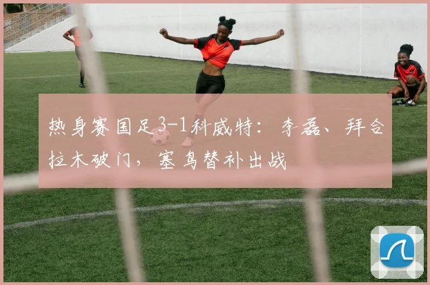 热身赛国足3-1科威特：李磊、拜合拉木破门，塞鸟替补出战