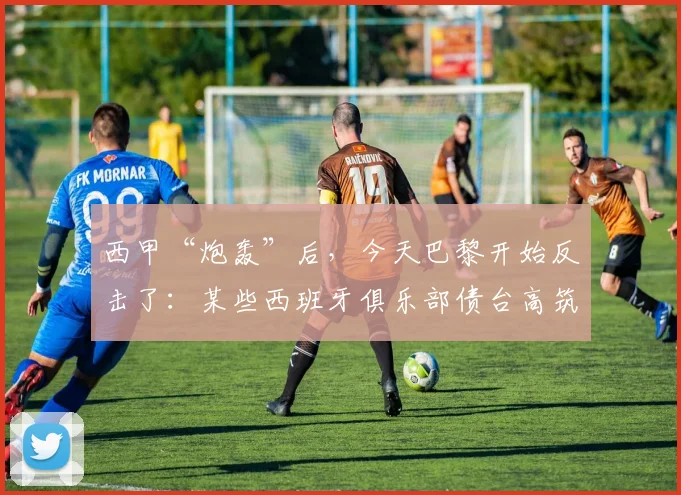 西甲“炮轰”后，今天巴黎开始反击了：某些西班牙俱乐部债台高筑