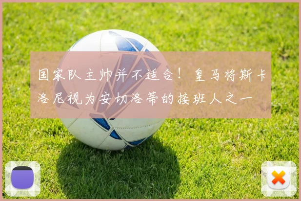 国家队主帅并不适合！皇马将斯卡洛尼视为安切洛蒂的接班人之一