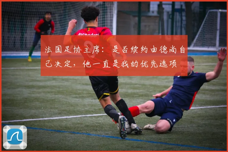 法国足协主席：是否续约由德尚自己决定，他一直是我的优先选项