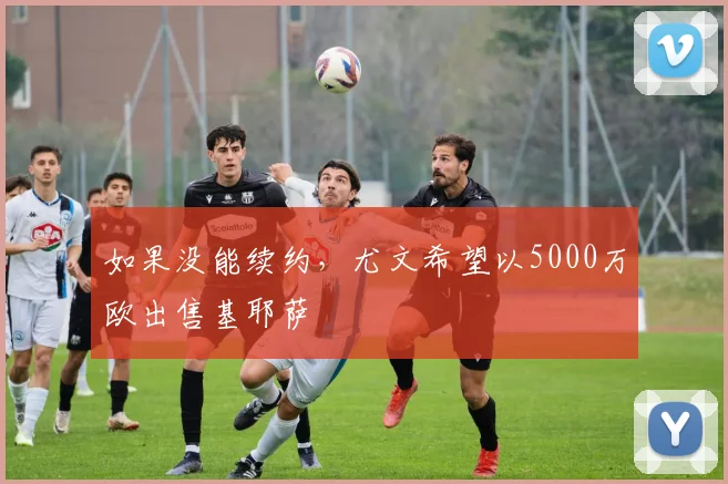 如果没能续约，尤文希望以5000万欧出售基耶萨