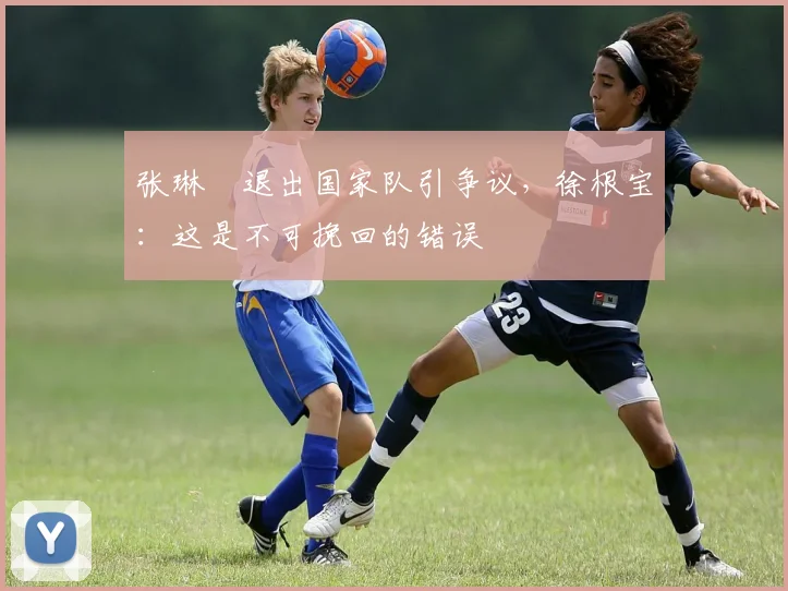 张琳芃退出国家队引争议，徐根宝：这是不可挽回的错误