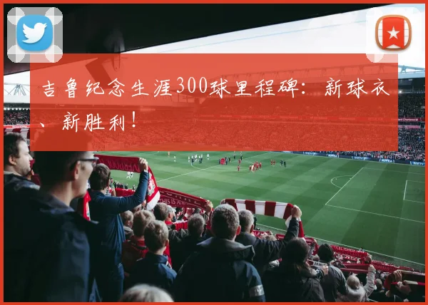 吉鲁纪念生涯300球里程碑：新球衣、新胜利！