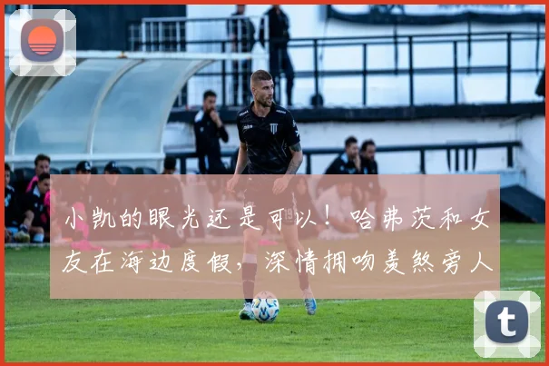 小凯的眼光还是可以！哈弗茨和女友在海边度假，深情拥吻羡煞旁人