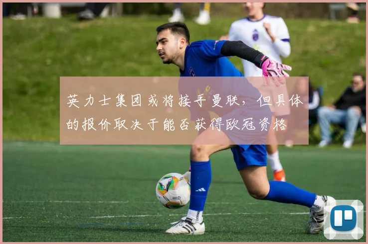 英力士集团或将接手曼联，但具体的报价取决于能否获得欧冠资格