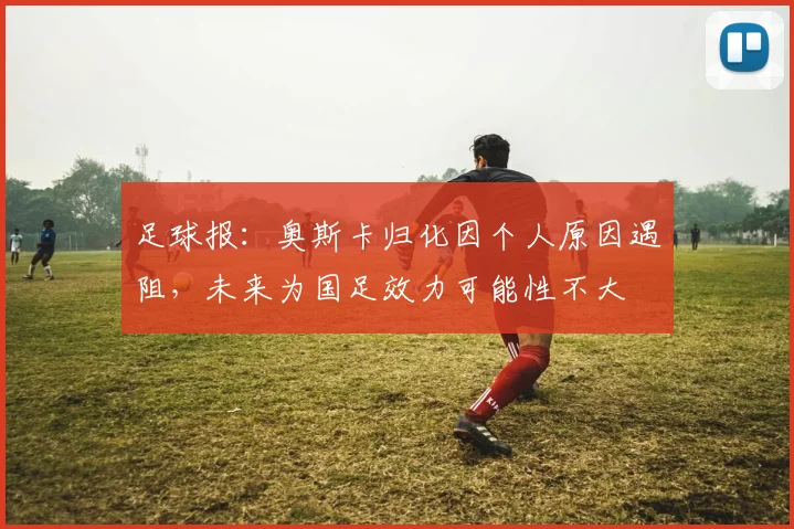 足球报：奥斯卡归化因个人原因遇阻，未来为国足效力可能性不大