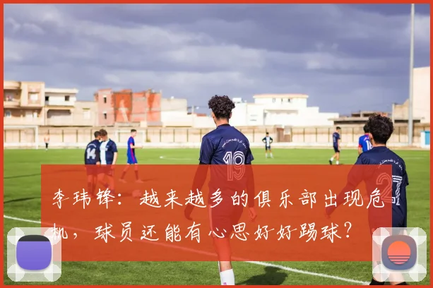 李玮锋：越来越多的俱乐部出现危机，球员还能有心思好好踢球？