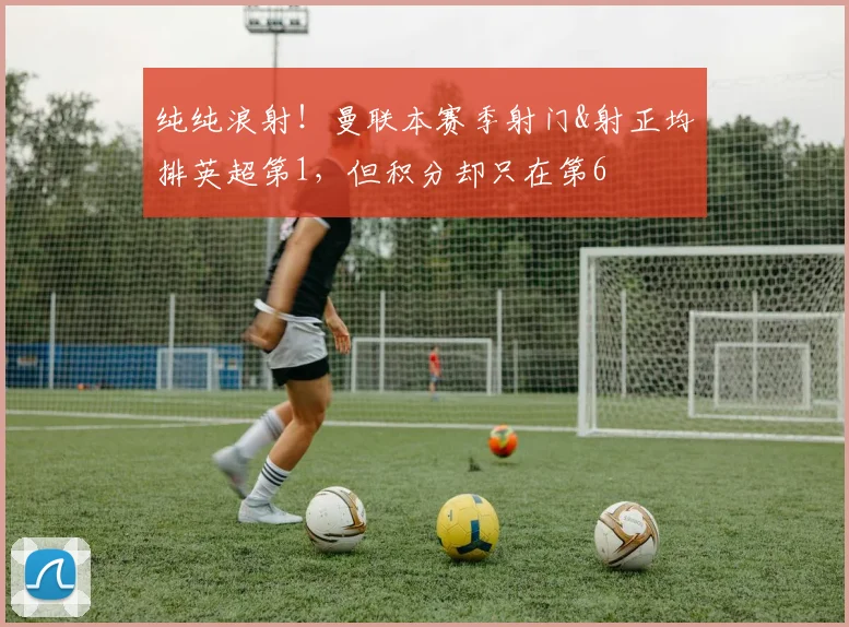 纯纯浪射！曼联本赛季射门&射正均排英超第1，但积分却只在第6