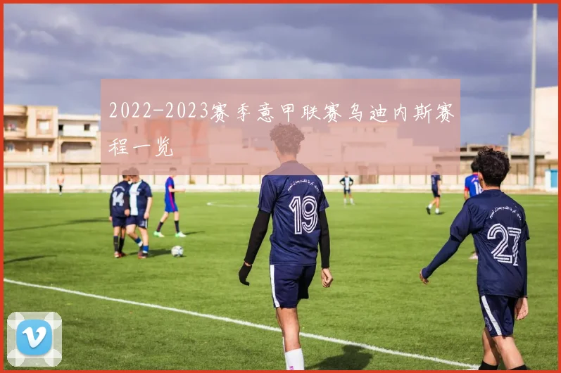 2022-2023赛季意甲联赛乌迪内斯赛程一览