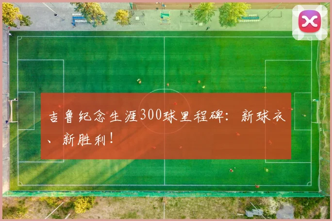 吉鲁纪念生涯300球里程碑：新球衣、新胜利！
