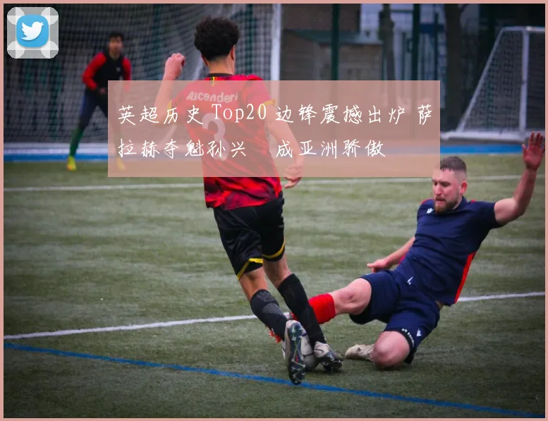 英超历史 Top20 边锋震撼出炉 萨拉赫夺魁孙兴慜成亚洲骄傲