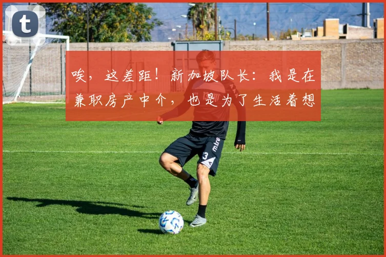 唉，这差距！新加坡队长：我是在兼职房产中介，也是为了生活着想