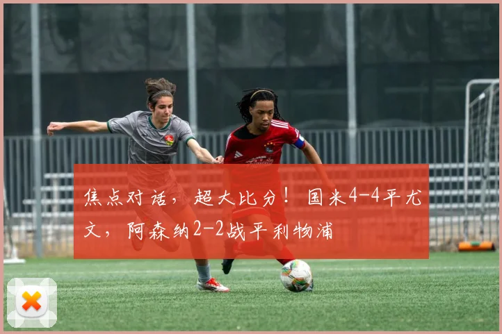 焦点对话，超大比分！国米4-4平尤文，阿森纳2-2战平利物浦