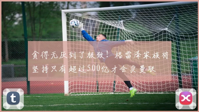 贪得无厌到了极致！格雷泽家族将坚持只有超过500亿才会卖曼联