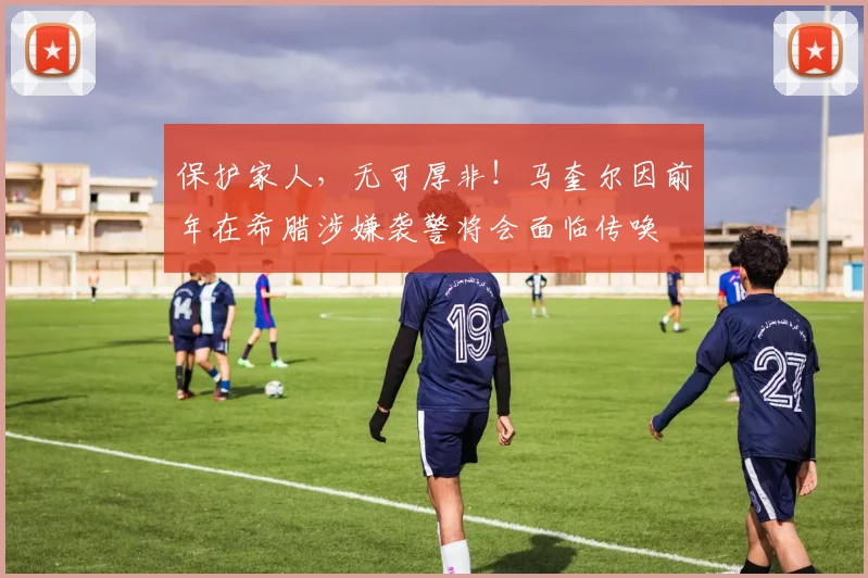 保护家人，无可厚非！马奎尔因前年在希腊涉嫌袭警将会面临传唤
