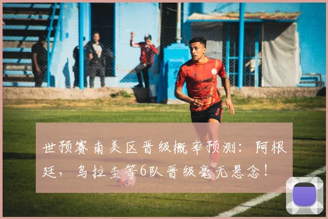 世预赛南美区晋级概率预测：阿根廷，乌拉圭等6队晋级毫无悬念！